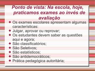 Ponto de vista: Na escola, hoje, praticamos exames ao invés de avaliação Os exames escolares apresentam algumas características: Julgar, aprovar ou reprovar; Os estudantes devem saber as questões aqui e agora; São classificatórios; São Seletivos; São estatísticos; São antidemocráticos; Prática pedagógica autoritária; 