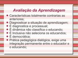 Avaliação da Aprendizagem Características totalmente contrarias as anteriores; Diagnosticar a situação de aprendizagem; É diagnostica e processual; É dinâmica não classifica o educando; É Inclusiva não seleciona os educandos; É democrática; Prática pedagógica dialógica, exige uma integração permanente entre o educador e o educando; 