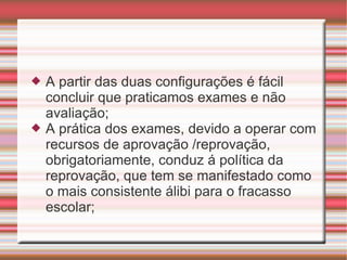 A partir das duas configurações é fácil concluir que praticamos exames e não avaliação; A prática dos exames, devido a operar com recursos de aprovação /reprovação, obrigatoriamente, conduz á política da reprovação, que tem se manifestado como o mais consistente álibi para o fracasso escolar; 