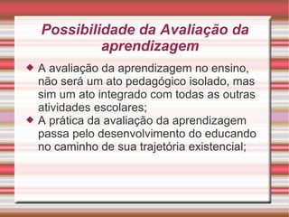 Possibilidade da Avaliação da aprendizagem A avaliação da aprendizagem no ensino, não será um ato pedagógico isolado, mas sim um ato integrado com todas as outras atividades escolares; A prática da avaliação da aprendizagem passa pelo desenvolvimento do educando no caminho de sua trajetória existencial; 