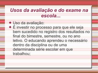 Usos da avaliação e do exame na escola... Uso da avaliação: É investir no processo para que ele seja bem sucedido no registro dos resultados no final do bimestre, semestre, ou no ano letivo. O educando aprendeu o necessário dentro da disciplina ou de uma determinada série escolar em que trabalhou; 