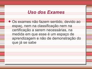 Uso dos Exames Os exames não fazem sentido, devido ao espaç, nem na classificação nem na certificação a serem necessárias, na medida em que esse é um espaço de aprendizagem e não de demonstração do que já se sabe 