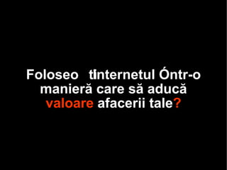 Folos ești  Internetul într-o manieră care să aducă  valoare  afacerii  tale ? 