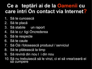 C e așteptări ai de la  Oamenii  cu care intri în contact via Internet ? Să  te  cunoască Să  te  placă Să stabi lești  un raport Să le câștigi încrederea Să  te  respecte Să  te  caute Să  îți  folosească produsul / serviciul Să  te  plătească la timp Să revină din nou și din nou Să nu trebuiască să le vin zi , ci ei să vrea /ceară ei  să cumpere 