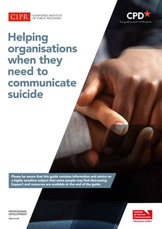 Helping
organisations
when they
need to
communicate
suicide
PROFESSIONAL
DEVELOPMENT
–
cipr.co.uk
Please be aware that this guide contains information and advice on
a highly sensitive subject that some people may find distressing.
Support and resources are available at the end of the guide.
This guide is worth 5 CPD points
 