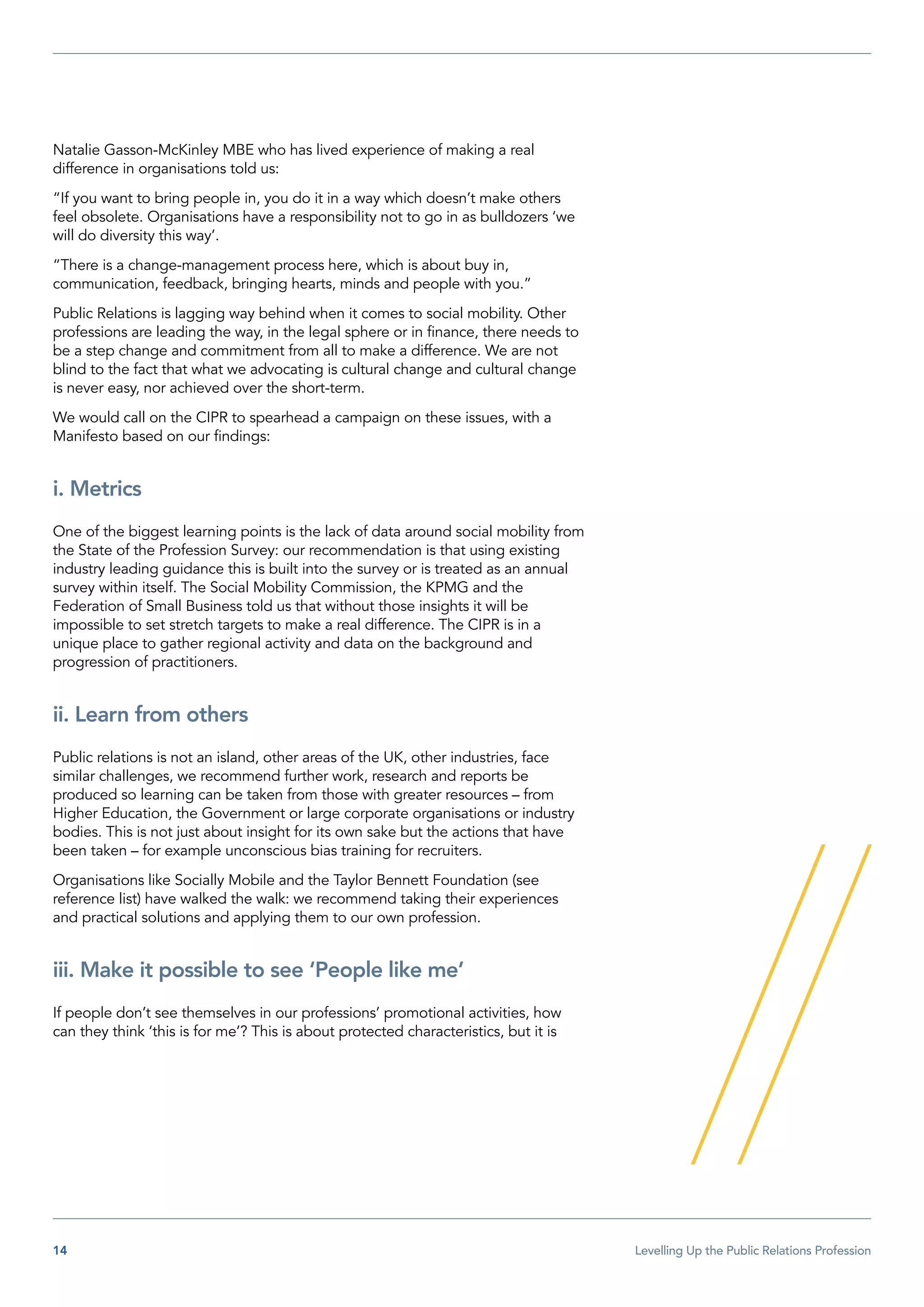 14  Levelling Up the Public Relations Profession
Natalie Gasson-McKinley MBE who has lived experience of making a real
difference in organisations told us:
“If you want to bring people in, you do it in a way which doesn’t make others
feel obsolete. Organisations have a responsibility not to go in as bulldozers ‘we
will do diversity this way’.
“There is a change-management process here, which is about buy in,
communication, feedback, bringing hearts, minds and people with you.”
Public Relations is lagging way behind when it comes to social mobility. Other
professions are leading the way, in the legal sphere or in finance, there needs to
be a step change and commitment from all to make a difference. We are not
blind to the fact that what we advocating is cultural change and cultural change
is never easy, nor achieved over the short-term.
We would call on the CIPR to spearhead a campaign on these issues, with a
Manifesto based on our findings:
i. Metrics
One of the biggest learning points is the lack of data around social mobility from
the State of the Profession Survey: our recommendation is that using existing
industry leading guidance this is built into the survey or is treated as an annual
survey within itself. The Social Mobility Commission, the KPMG and the
Federation of Small Business told us that without those insights it will be
impossible to set stretch targets to make a real difference. The CIPR is in a
unique place to gather regional activity and data on the background and
progression of practitioners.
ii. Learn from others
Public relations is not an island, other areas of the UK, other industries, face
similar challenges, we recommend further work, research and reports be
produced so learning can be taken from those with greater resources – from
Higher Education, the Government or large corporate organisations or industry
bodies. This is not just about insight for its own sake but the actions that have
been taken – for example unconscious bias training for recruiters.
Organisations like Socially Mobile and the Taylor Bennett Foundation (see
reference list) have walked the walk: we recommend taking their experiences
and practical solutions and applying them to our own profession.
iii. Make it possible to see ‘People like me’
If people don’t see themselves in our professions’ promotional activities, how
can they think ‘this is for me’? This is about protected characteristics, but it is
 