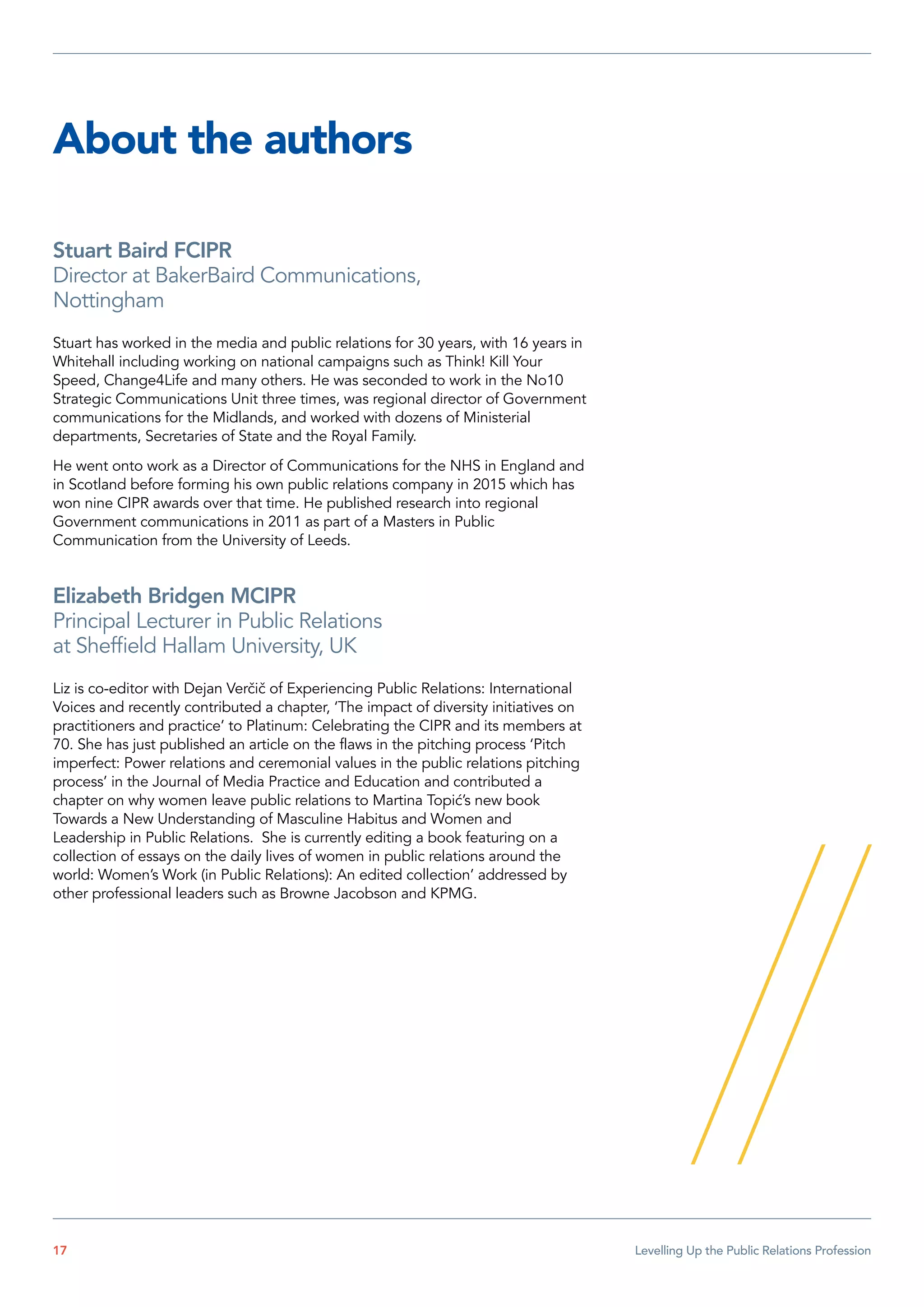 About the authors
Stuart Baird FCIPR
Director at BakerBaird Communications,
Nottingham
Stuart has worked in the media and public relations for 30 years, with 16 years in
Whitehall including working on national campaigns such as Think! Kill Your
Speed, Change4Life and many others. He was seconded to work in the No10
Strategic Communications Unit three times, was regional director of Government
communications for the Midlands, and worked with dozens of Ministerial
departments, Secretaries of State and the Royal Family.
He went onto work as a Director of Communications for the NHS in England and
in Scotland before forming his own public relations company in 2015 which has
won nine CIPR awards over that time. He published research into regional
Government communications in 2011 as part of a Masters in Public
Communication from the University of Leeds.
Elizabeth Bridgen MCIPR
Principal Lecturer in Public Relations
at Sheffield Hallam University, UK
Liz is co-editor with Dejan Verčič of Experiencing Public Relations: International
Voices and recently contributed a chapter, ‘The impact of diversity initiatives on
practitioners and practice’ to Platinum: Celebrating the CIPR and its members at
70. She has just published an article on the flaws in the pitching process ‘Pitch
imperfect: Power relations and ceremonial values in the public relations pitching
process’ in the Journal of Media Practice and Education and contributed a
chapter on why women leave public relations to Martina Topić’s new book
Towards a New Understanding of Masculine Habitus and Women and
Leadership in Public Relations. She is currently editing a book featuring on a
collection of essays on the daily lives of women in public relations around the
world: Women’s Work (in Public Relations): An edited collection’ addressed by
other professional leaders such as Browne Jacobson and KPMG.
17  Levelling Up the Public Relations Profession
 
