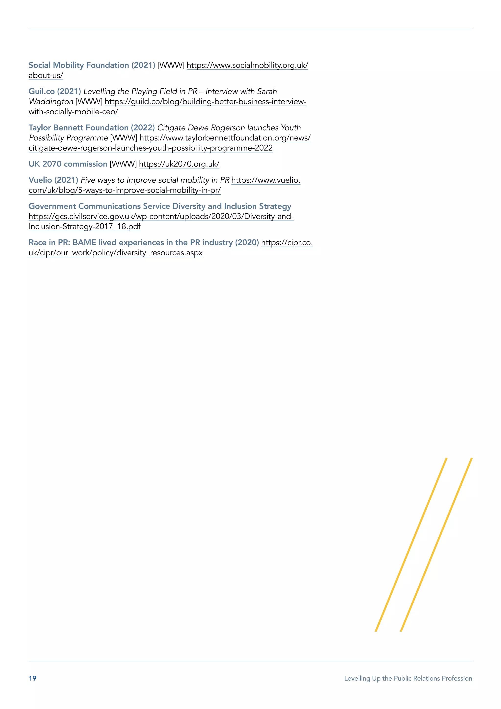 19  Levelling Up the Public Relations Profession
Social Mobility Foundation (2021) [WWW] https://www.socialmobility.org.uk/
about-us/
Guil.co (2021) Levelling the Playing Field in PR – interview with Sarah
Waddington [WWW] https://guild.co/blog/building-better-business-interview-
with-socially-mobile-ceo/
Taylor Bennett Foundation (2022) Citigate Dewe Rogerson launches Youth
Possibility Programme [WWW] https://www.taylorbennettfoundation.org/news/
citigate-dewe-rogerson-launches-youth-possibility-programme-2022
UK 2070 commission [WWW] https://uk2070.org.uk/
Vuelio (2021) Five ways to improve social mobility in PR https://www.vuelio.
com/uk/blog/5-ways-to-improve-social-mobility-in-pr/
Government Communications Service Diversity and Inclusion Strategy
https://gcs.civilservice.gov.uk/wp-content/uploads/2020/03/Diversity-and-
Inclusion-Strategy-2017_18.pdf
Race in PR: BAME lived experiences in the PR industry (2020) https://cipr.co.
uk/cipr/our_work/policy/diversity_resources.aspx
 