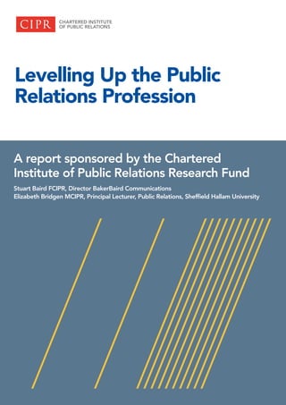 Levelling Up the Public
Relations Profession
A report sponsored by the Chartered
Institute of Public Relations Research Fund
Stuart Baird FCIPR, Director BakerBaird Communications
Elizabeth Bridgen MCIPR, Principal Lecturer, Public Relations, Sheffield Hallam University
 