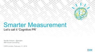 Let’s call it ‘Cognitive PR’
Neville Hobson - @jangles
IBM Social Consulting
CIPR London, February 11, 2016
Smarter Measurement
 