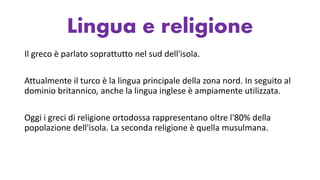 Lingua e religione
Il greco è parlato soprattutto nel sud dell'isola.
Attualmente il turco è la lingua principale della zona nord. In seguito al
dominio britannico, anche la lingua inglese è ampiamente utilizzata.
Oggi i greci di religione ortodossa rappresentano oltre l'80% della
popolazione dell'isola. La seconda religione è quella musulmana.
 