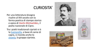 CURIOSITA’
Per una letteratura bisogna
risalire al XIX secolo con la
forma poetica di stampo storico
e epico di Vasilis Michaelides, il
poeta nazionale di Cipro.
Tra i piatti tradizionali ciprioti vi è
la tsamarella, a base di carne di
capra, si ricorda anche lo
zivania, la grappa cipriota.
 