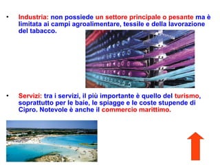  Industria: non possiede un settore principale o pesante ma è
limitata ai campi agroalimentare, tessile e della lavorazione
del tabacco.
 Servizi: tra i servizi, il più importante è quello del turismo,
soprattutto per le baie, le spiagge e le coste stupende di
Cipro. Notevole è anche il commercio marittimo.
 
