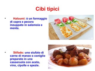Cibi tipici

Haloumi: è un formaggio
di capra e pecora
inzuppato in salamoia e
menta.

Stifado: uno stufato di
carne di manzo o coniglio
preparato in una
casseruola con aceto,
vino, cipolle e spezie.
 