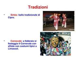 Tradizioni

Sirtòs: ballo tradizionale di
Cipro.

Carnevale: a febbraio si
festeggia il Carnevale con
sfilate con costumi tipici a
Limassol.
 