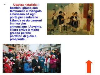  Usanza natalizia: i
bambini girano con
tamburello e triangolo
e bussano ad ogni
porta per cantare le
kàlanda ossia canzoni
in rima che
annunciano l’Avvento.
Il loro arrivo è molto
gradito perché
portatori di gioia e
prosperità.
 