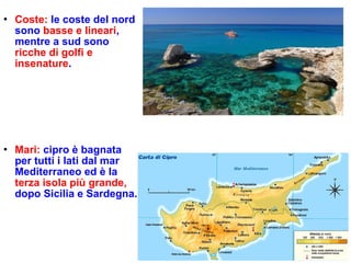 Coste: le coste del nord
sono basse e lineari,
mentre a sud sono
ricche di golfi e
insenature.
 Mari: cipro è bagnata
per tutti i lati dal mar
Mediterraneo ed è la
terza isola più grande,
dopo Sicilia e Sardegna.
 