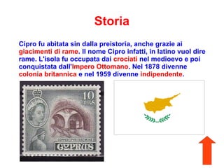 Storia
Cipro fu abitata sin dalla preistoria, anche grazie ai
giacimenti di rame. Il nome Cipro infatti, in latino vuol dire
rame. L'isola fu occupata dai crociati nel medioevo e poi
conquistata dall'Impero Ottomano. Nel 1878 divenne
colonia britannica e nel 1959 divenne indipendente.
 
