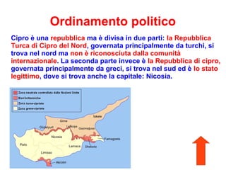 Ordinamento politico
Cipro è una repubblica ma è divisa in due parti: la Repubblica
Turca di Cipro del Nord, governata principalmente da turchi, si
trova nel nord ma non è riconosciuta dalla comunità
internazionale. La seconda parte invece è la Repubblica di cipro,
governata principalmente da greci, si trova nel sud ed è lo stato
legittimo, dove si trova anche la capitale: Nicosia.
 
