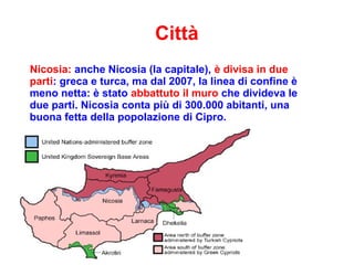 Città
Nicosia: anche Nicosia (la capitale), è divisa in due
parti: greca e turca, ma dal 2007, la linea di confine è
meno netta: è stato abbattuto il muro che divideva le
due parti. Nicosia conta più di 300.000 abitanti, una
buona fetta della popolazione di Cipro.
 