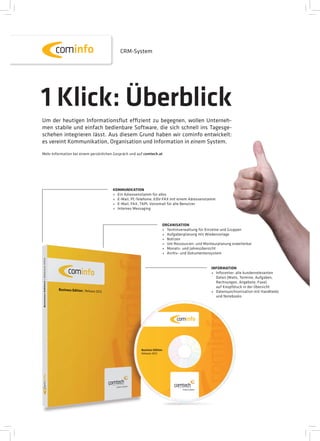 CRM-System




1 Klick: Überblick
Um der heutigen Informationsﬂut effizient zu begegnen, wollen Unterneh-
men stabile und einfach bedienbare Software, die sich schnell ins Tagesge-
schehen integrieren lässt. Aus diesem Grund haben wir cominfo entwickelt:
es vereint Kommunikation, Organisation und Information in einem System.
Mehr Information bei einem persönlichen Gespräch und auf comtech.at




                                       KOMMUNIKATION
                                       + Ein Adressenstamm für alles
                                       + E-Mail, PC-Telefonie, EDV-FAX mit einem Adressenstamm
                                       + E-Mail, FAX, TAPI, Voicemail für alle Benutzer
                                       + Internes Messaging



                                                                  ORGANISATION
                                                                  + Terminverwaltung für Einzelne und Gruppen
                                                                  + Aufgabenplanung mit Wiedervorlage
                                                                  + Notizen
                                                                  + Um Ressourcen- und Monteurplanung erweiterbar
                                                                  + Monats- und Jahresübersicht
                                                                  + Archiv- und Dokumentensystem


                                                                                           INFORMATION
                                                                                           + Infocenter: alle kundenrelevanten
                                                                                             Daten (Mails, Termine, Aufgaben,
                                                                                             Rechnungen, Angebote, Faxe)
                                                                                             auf Knopfdruck in der Übersicht
                                                                                           + Datensynchronisation mit Handhelds
                                                                                             und Notebooks
 
