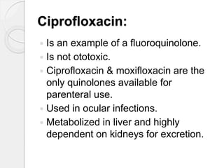 Ciprofloxacin:
 Is an example of a fluoroquinolone.
 Is not ototoxic.
 Ciprofloxacin & moxifloxacin are the
only quinolones available for
parenteral use.
 Used in ocular infections.
 Metabolized in liver and highly
dependent on kidneys for excretion.
 
