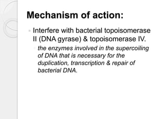 Mechanism of action:
 Interfere with bacterial topoisomerase
II (DNA gyrase) & topoisomerase IV.
◦ the enzymes involved in the supercoiling
of DNA that is necessary for the
duplication, transcription & repair of
bacterial DNA.
 
