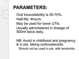 PARAMETERS:
 Oral bioavailability is 50-70%.
 Half-life: 4hours
 May be used for lower UTIs.
 Usually administered in dosage of
500ml twice daily.
 NB: Avoid in childhood and pregnancy
& in pts. taking corticosteroids.
◦ Should not be used in pts. with tendonitis.
 
