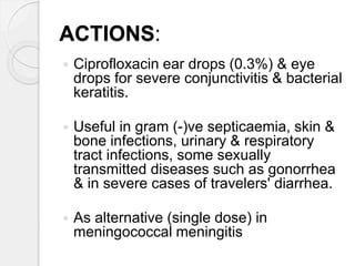 ACTIONS:
 Ciprofloxacin ear drops (0.3%) & eye
drops for severe conjunctivitis & bacterial
keratitis.
 Useful in gram (-)ve septicaemia, skin &
bone infections, urinary & respiratory
tract infections, some sexually
transmitted diseases such as gonorrhea
& in severe cases of travelers' diarrhea.
 As alternative (single dose) in
meningococcal meningitis
 