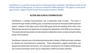 Ciprofloxacin is a synthetic broad spectrum fluoroquinolone antibiotic. Ciprofloxacin binds to and
inhibits bacterial DNA gyrase, an enzyme essential for DNA replication. This agent is more active
against Gram-negative bacteria than Gram-positive bacteria. (NCI04)
 