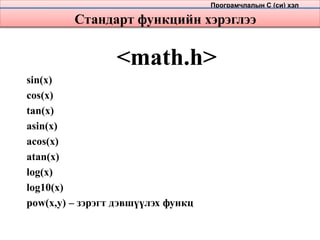 Стандарт функцийн хэрэглээ
<math.h>
sin(x)
cos(x)
tan(x)
asin(x)
acos(x)
atan(x)
log(x)
log10(x)
pow(x,y) – зэрэгт дэвшүүлэх функц
Програмчлалын С (си) хэл
 
