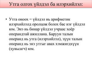 Утга олгох үйлдэл ба илэрхийлэл:
• Утга оноох = үйлдэл нь арифметик
илэрхийлэлд оролцож болох бас нэг үйлдэл
юм. Энэ нь бинар үйлдэл учраас хоёр
операндтай ажиллана. Баруун талын
операнд нь утга (илэрхийлэл), зүүн талын
операнд нь энэ утгыг авах хэмжигдхүүн
(хувьсагч) юм.
 