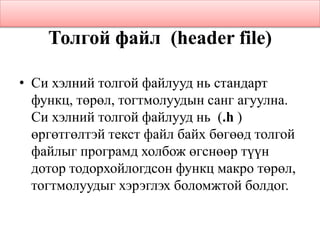 Толгой файл (header file)
• Си хэлний толгой файлууд нь стандарт
функц, төрөл, тогтмолуудын санг агуулна.
Си хэлний толгой файлууд нь (.h )
өргөтгөлтэй текст файл байх бөгөөд толгой
файлыг програмд холбож өгснөөр түүн
дотор тодорхойлогдсон функц макро төрөл,
тогтмолуудыг хэрэглэх боломжтой болдог.
 