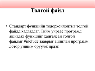Толгой файл
• Стандарт функцийн тодорхойлолтыг толгой
файлд хадгалдаг. Тийм учраас програмд
ашиглах функцийг хадгалсан толгой
файлыг #include зааврыг ашиглан программ
дотор уншиж оруулж ирдэг.
 