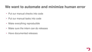 We want to automate and minimize human error
• Put our manual checks into code
• Put our manual tasks into code
• Make everything reproducible
• Make sure the intern can do releases
• Have documented releases
 