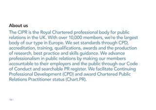 10 /
About us
The CIPR is the Royal Chartered professional body for public
relations in the UK. With over 10,000 members, we’re the largest
body of our type in Europe. We set standards through CPD,
accreditation, training, qualifications, awards and the production
of research, best practice and skills guidance. We advance
professionalism in public relations by making our members
accountable to their employers and the public through our Code
of Conduct and searchable PR register. We facilitate Continuing
Professional Development (CPD) and award Chartered Public
Relations Practitioner status (Chart.PR).
 