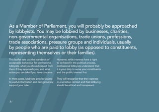 2
As a Member of Parliament, you will probably be approached
by lobbyists. You may be lobbied by businesses, charities,
non‑governmental organisations, trade unions, professions,
trade associations, pressure groups and individuals, usually
by people who are paid to lobby (as opposed to constituents,
representing themselves or their families).
This leaflet sets out the standards of
acceptable behaviour for professional
lobbyists, what you should expect from
them if they approach you, and what
action you can take if you have concerns.
In most cases, lobbyists provide access
to useful information and can genuinely
support your role.
However, while interests have a right
to be heard in the political process,
professional lobbyists understand that
it is your duty to serve your constituents
and the public interest first.
They will recognise that they operate
in a sensitive context and that lobbying
should be ethical and transparent.
2 /
 