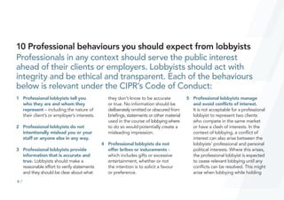 6 /
10 Professional behaviours you should expect from lobbyists
Professionals in any context should serve the public interest
ahead of their clients or employers. Lobbyists should act with
integrity and be ethical and transparent. Each of the behaviours
below is relevant under the CIPR’s Code of Conduct:
1		 Professional lobbyists tell you
who they are and whom they
represent – including the nature of
their client’s or employer’s interests.
2		 Professional lobbyists do not
intentionally mislead you or your
staff or anyone else in any way.
3		 Professional lobbyists provide
information that is accurate and
true. Lobbyists should make a
reasonable effort to verify statements
and they should be clear about what
they don’t know to be accurate
or true. No information should be
deliberately omitted or obscured from
briefings, statements or other material
used in the course of lobbying where
to do so would potentially create a
misleading impression.
4		 Professional lobbyists do not
offer bribes or inducements -
which includes gifts or excessive
entertainment, whether or not
the intention is to solicit a favour
or preference.
5		 Professional lobbyists manage
and avoid conflicts of interest.
It is not acceptable for a professional
lobbyist to represent two clients
who compete in the same market
or have a clash of interests. In the
context of lobbying, a conflict of
interest can also arise between the
lobbyists’ professional and personal
political interests. Where this arises,
the professional lobbyist is expected
to cease relevant lobbying until any
conflicts can be resolved. This might
arise when lobbying while holding
 