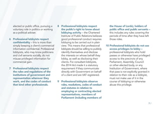 7 /
elected or public office, pursuing a
voluntary role in politics or working
as a political adviser.
6		 Professional lobbyists respect
confidentiality – this is more than
simply keeping a client’s commercial
information confidential. Professional
lobbyists, who may know politicians
and civil servants socially, do not
misuse privileged information for
commercial gain.
7		 Professional lobbyists respect
the rules and regulations of the
institutions of government and
representation wherever they
work, and the codes of conduct
that bind other professionals.
8		 Professional lobbyists respect
the public’s right to know about
lobbying activity – the Chartered
Institute of Public Relations believes
good professional conduct requires
lobbying to be carried out in plain
view. This means that professional
lobbyists should be willing to publicly
identify themselves and disclose
the interests on whose behalf they
lobby, as well as disclosing their
clients. For consultant lobbyists,
the 2014 Act made it a statutory
requirement if they communicate
directly with Government on behalf
of a client and are VAT registered.
9		 Professional lobbyists observe
rules, resolutions, codes of conduct
and statutes in relation to
employing or contracting elected
representatives, members of
Parliament (including members of
		 the House of Lords), holders of
public office and public servants – 	
this includes any rules covering the
periods of time after they have left
those roles.
10	Professional lobbyists do not use
access privileges to lobby –
professional lobbyists who hold
passes or otherwise have privileged
access to the precincts of any
Parliament, Assembly, Council
or other elected body, or any
Institution of Government, where
that pass is not explicitly granted in
relation to their role as a lobbyist,
must not make use of it in the
course of lobbying or otherwise
abuse this privilege.
 