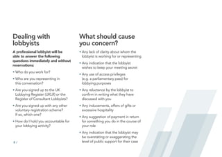 8 /
Dealing with
lobbyists
A professional lobbyist will be
able to answer the following
questions immediately and without
reservations:
•	
Who do you work for?
•	
Who are you representing in
this conversation?
•	
Are you signed up to the UK
Lobbying Register (UKLR) or the
Register of Consultant Lobbyists?
•	
Are you signed up with any other
voluntary registration scheme?
If so, which one?
•	
How do I hold you accountable for
your lobbying activity?
What should cause
you concern?
•	
Any lack of clarity about whom the
lobbyist is working for or representing
•	
Any indication that the lobbyist
wishes to keep your meeting secret
•	
Any use of access privileges
(e.g. a parliamentary pass) for
lobbying purposes
•	
Any reluctance by the lobbyist to
confirm in writing what they have
discussed with you
•	
Any inducements, offers of gifts or
excessive hospitality
•	
Any suggestion of payment in return
for something you do in the course of
your role
•	
Any indication that the lobbyist may
be overstating or exaggerating the
level of public support for their case
 