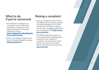 9 /
What to do
if you’re concerned
•	
If the lobbyist is employed by a
consultancy, check whether their
organisation is signed up to the
Statutory Register of Consultant
Lobbyists by visiting
https://registerofconsultantlobbyists.
force.com/CLR_Search
•	
Check if the lobbyist is signed up to
the UK Lobbying Register by visiting
lobbying-register.uk
Raising a complaint
•	
If you are unhappy with the conduct
of a lobbyist who has signed up to the
UK Lobbying Register or of a CIPR
member who has failed to register,
you can raise a complaint against them
by contacting the CIPR https://www.
cipr.co.uk/ethics
•	
The CIPR regulates the conduct of
its members and has well-developed
structures for the handling of
complaints. The authority to do this
derives from the Institute’s Royal
Charter. For further information visit:
cipr.co.uk/code
 