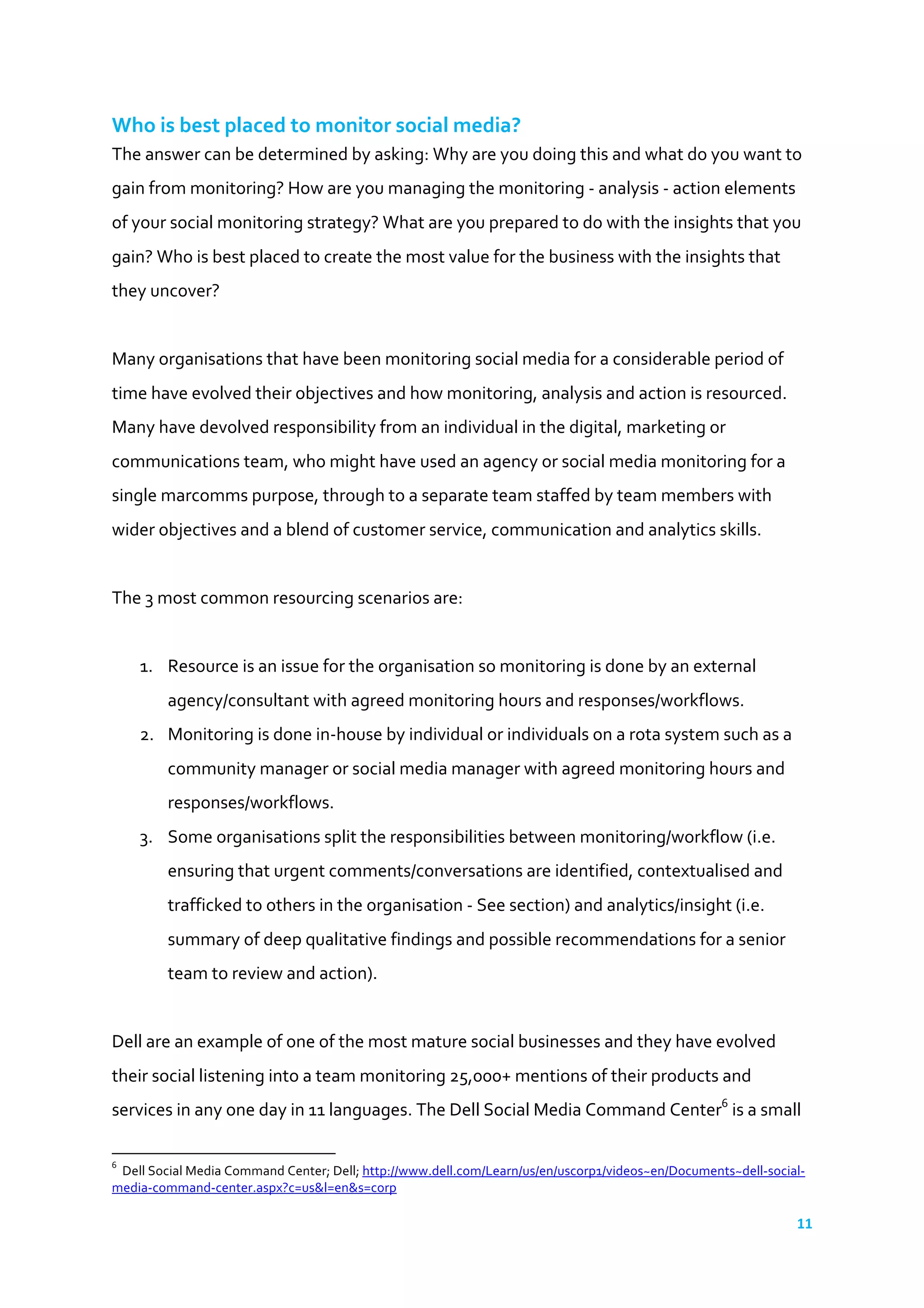11	
  
	
  
Who	
  is	
  best	
  placed	
  to	
  monitor	
  social	
  media?	
  
The	
  answer	
  can	
  be	
  determined	
  by	
  asking:	
  Why	
  are	
  you	
  doing	
  this	
  and	
  what	
  do	
  you	
  want	
  to	
  
gain	
  from	
  monitoring?	
  How	
  are	
  you	
  managing	
  the	
  monitoring	
  -­‐	
  analysis	
  -­‐	
  action	
  elements	
  
of	
  your	
  social	
  monitoring	
  strategy?	
  What	
  are	
  you	
  prepared	
  to	
  do	
  with	
  the	
  insights	
  that	
  you	
  
gain?	
  Who	
  is	
  best	
  placed	
  to	
  create	
  the	
  most	
  value	
  for	
  the	
  business	
  with	
  the	
  insights	
  that	
  
they	
  uncover?	
  
	
  
Many	
  organisations	
  that	
  have	
  been	
  monitoring	
  social	
  media	
  for	
  a	
  considerable	
  period	
  of	
  
time	
  have	
  evolved	
  their	
  objectives	
  and	
  how	
  monitoring,	
  analysis	
  and	
  action	
  is	
  resourced.	
  
Many	
  have	
  devolved	
  responsibility	
  from	
  an	
  individual	
  in	
  the	
  digital,	
  marketing	
  or	
  
communications	
  team,	
  who	
  might	
  have	
  used	
  an	
  agency	
  or	
  social	
  media	
  monitoring	
  for	
  a	
  
single	
  marcomms	
  purpose,	
  through	
  to	
  a	
  separate	
  team	
  staffed	
  by	
  team	
  members	
  with	
  
wider	
  objectives	
  and	
  a	
  blend	
  of	
  customer	
  service,	
  communication	
  and	
  analytics	
  skills.	
  
	
  
The	
  3	
  most	
  common	
  resourcing	
  scenarios	
  are:	
  
	
  
1. Resource	
  is	
  an	
  issue	
  for	
  the	
  organisation	
  so	
  monitoring	
  is	
  done	
  by	
  an	
  external	
  
agency/consultant	
  with	
  agreed	
  monitoring	
  hours	
  and	
  responses/workflows.	
  
2. Monitoring	
  is	
  done	
  in-­‐house	
  by	
  individual	
  or	
  individuals	
  on	
  a	
  rota	
  system	
  such	
  as	
  a	
  
community	
  manager	
  or	
  social	
  media	
  manager	
  with	
  agreed	
  monitoring	
  hours	
  and	
  
responses/workflows.	
  
3. Some	
  organisations	
  split	
  the	
  responsibilities	
  between	
  monitoring/workflow	
  (i.e.	
  
ensuring	
  that	
  urgent	
  comments/conversations	
  are	
  identified,	
  contextualised	
  and	
  
trafficked	
  to	
  others	
  in	
  the	
  organisation	
  -­‐	
  See	
  section)	
  and	
  analytics/insight	
  (i.e.	
  
summary	
  of	
  deep	
  qualitative	
  findings	
  and	
  possible	
  recommendations	
  for	
  a	
  senior	
  
team	
  to	
  review	
  and	
  action).	
  	
  
	
  
Dell	
  are	
  an	
  example	
  of	
  one	
  of	
  the	
  most	
  mature	
  social	
  businesses	
  and	
  they	
  have	
  evolved	
  
their	
  social	
  listening	
  into	
  a	
  team	
  monitoring	
  25,000+	
  mentions	
  of	
  their	
  products	
  and	
  
services	
  in	
  any	
  one	
  day	
  in	
  11	
  languages.	
  The	
  Dell	
  Social	
  Media	
  Command	
  Center6
	
  is	
  a	
  small	
  
	
  	
  	
  	
  	
  	
  	
  	
  	
  	
  	
  	
  	
  	
  	
  	
  	
  	
  	
  	
  	
  	
  	
  	
  	
  	
  	
  	
  	
  	
  	
  	
  	
  	
  	
  	
  	
  	
  	
  	
  	
  	
  	
  	
  	
  	
  	
  	
  	
  	
  	
  	
  	
  	
  	
  	
  	
  	
  	
  	
  	
  
6
	
  	
  Dell	
  Social	
  Media	
  Command	
  Center;	
  Dell;	
  http://www.dell.com/Learn/us/en/uscorp1/videos~en/Documents~dell-­‐social-­‐
media-­‐command-­‐center.aspx?c=us&l=en&s=corp	
  	
  
 