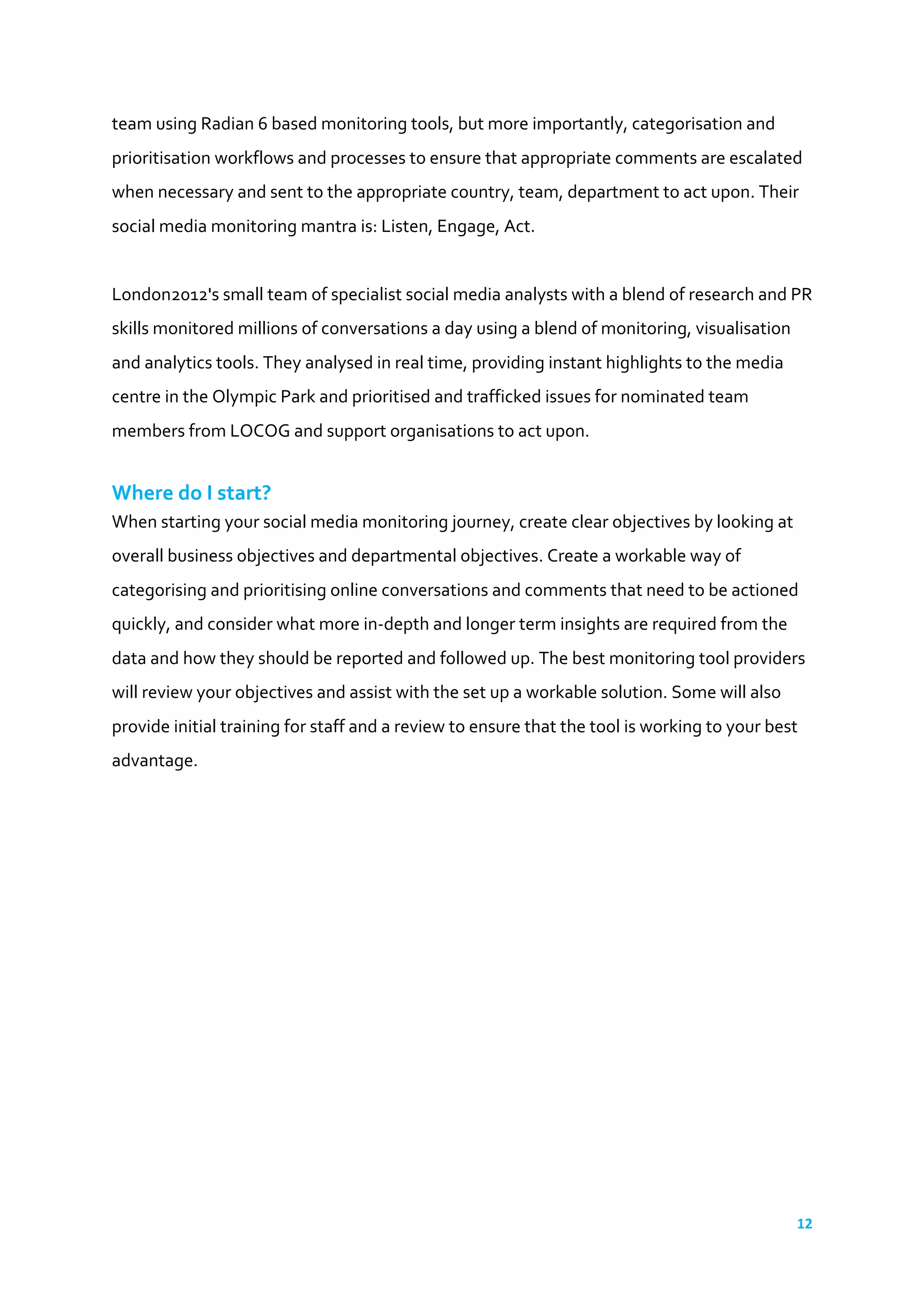 12	
  
	
  
team	
  using	
  Radian	
  6	
  based	
  monitoring	
  tools,	
  but	
  more	
  importantly,	
  categorisation	
  and	
  
prioritisation	
  workflows	
  and	
  processes	
  to	
  ensure	
  that	
  appropriate	
  comments	
  are	
  escalated	
  
when	
  necessary	
  and	
  sent	
  to	
  the	
  appropriate	
  country,	
  team,	
  department	
  to	
  act	
  upon.	
  Their	
  
social	
  media	
  monitoring	
  mantra	
  is:	
  Listen,	
  Engage,	
  Act.	
  
	
  
London2012's	
  small	
  team	
  of	
  specialist	
  social	
  media	
  analysts	
  with	
  a	
  blend	
  of	
  research	
  and	
  PR	
  
skills	
  monitored	
  millions	
  of	
  conversations	
  a	
  day	
  using	
  a	
  blend	
  of	
  monitoring,	
  visualisation	
  
and	
  analytics	
  tools.	
  They	
  analysed	
  in	
  real	
  time,	
  providing	
  instant	
  highlights	
  to	
  the	
  media	
  
centre	
  in	
  the	
  Olympic	
  Park	
  and	
  prioritised	
  and	
  trafficked	
  issues	
  for	
  nominated	
  team	
  
members	
  from	
  LOCOG	
  and	
  support	
  organisations	
  to	
  act	
  upon.	
  	
  
	
  
Where	
  do	
  I	
  start?	
  
When	
  starting	
  your	
  social	
  media	
  monitoring	
  journey,	
  create	
  clear	
  objectives	
  by	
  looking	
  at	
  
overall	
  business	
  objectives	
  and	
  departmental	
  objectives.	
  Create	
  a	
  workable	
  way	
  of	
  
categorising	
  and	
  prioritising	
  online	
  conversations	
  and	
  comments	
  that	
  need	
  to	
  be	
  actioned	
  
quickly,	
  and	
  consider	
  what	
  more	
  in-­‐depth	
  and	
  longer	
  term	
  insights	
  are	
  required	
  from	
  the	
  
data	
  and	
  how	
  they	
  should	
  be	
  reported	
  and	
  followed	
  up.	
  The	
  best	
  monitoring	
  tool	
  providers	
  
will	
  review	
  your	
  objectives	
  and	
  assist	
  with	
  the	
  set	
  up	
  a	
  workable	
  solution.	
  Some	
  will	
  also	
  
provide	
  initial	
  training	
  for	
  staff	
  and	
  a	
  review	
  to	
  ensure	
  that	
  the	
  tool	
  is	
  working	
  to	
  your	
  best	
  
advantage.	
  
 