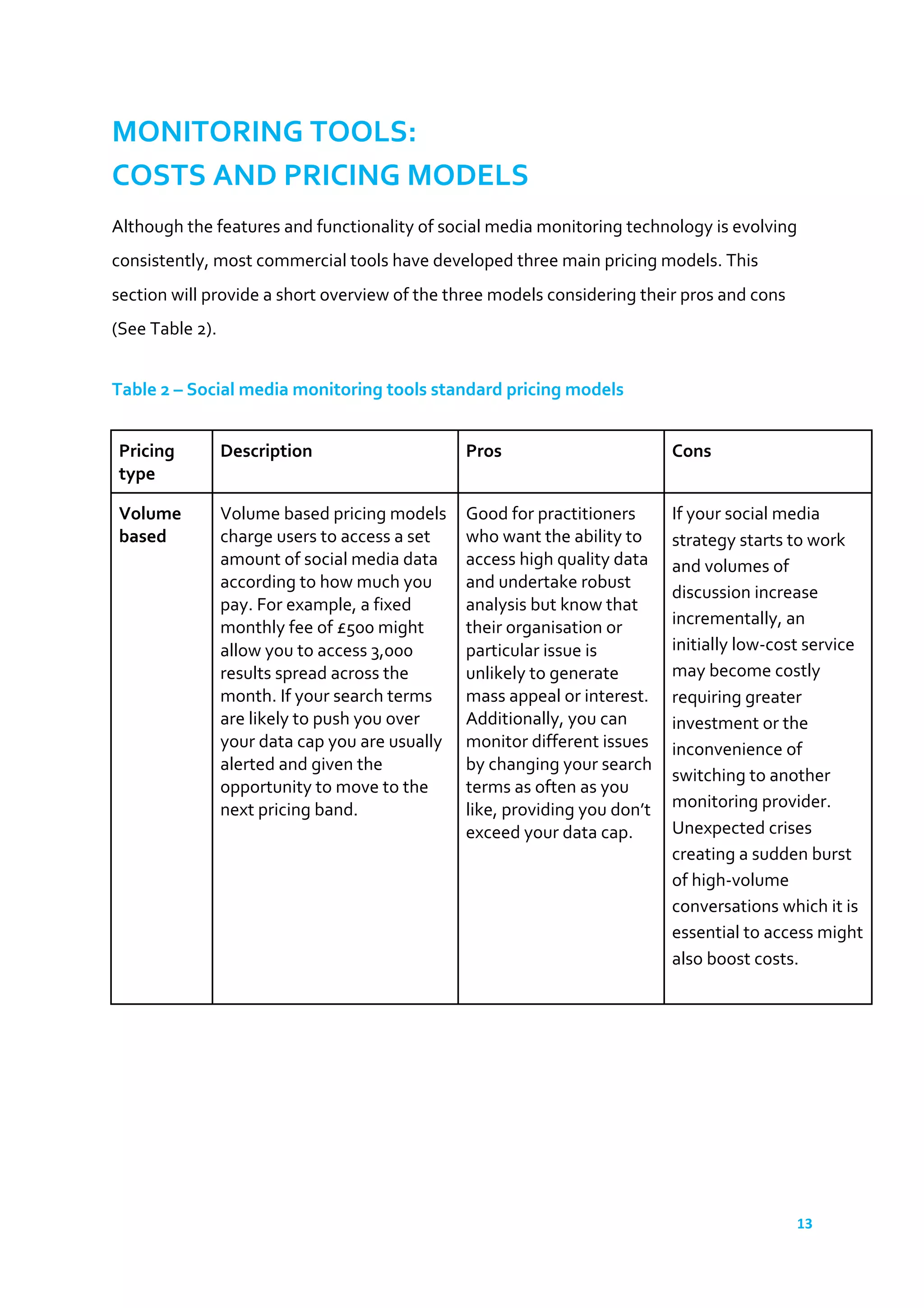 13	
  
	
  
MONITORING	
  TOOLS:	
  
COSTS	
  AND	
  PRICING	
  MODELS	
  
Although	
  the	
  features	
  and	
  functionality	
  of	
  social	
  media	
  monitoring	
  technology	
  is	
  evolving	
  
consistently,	
  most	
  commercial	
  tools	
  have	
  developed	
  three	
  main	
  pricing	
  models.	
  This	
  
section	
  will	
  provide	
  a	
  short	
  overview	
  of	
  the	
  three	
  models	
  considering	
  their	
  pros	
  and	
  cons	
  
(See	
  Table	
  2).	
  	
  
	
  
Table	
  2	
  –	
  Social	
  media	
  monitoring	
  tools	
  standard	
  pricing	
  models	
  
	
  
Pricing	
  
type	
  
Description	
   Pros	
   Cons	
  
Volume	
  
based	
  
Volume	
  based	
  pricing	
  models	
  
charge	
  users	
  to	
  access	
  a	
  set	
  
amount	
  of	
  social	
  media	
  data	
  
according	
  to	
  how	
  much	
  you	
  
pay.	
  For	
  example,	
  a	
  fixed	
  
monthly	
  fee	
  of	
  £500	
  might	
  
allow	
  you	
  to	
  access	
  3,000	
  
results	
  spread	
  across	
  the	
  
month.	
  If	
  your	
  search	
  terms	
  
are	
  likely	
  to	
  push	
  you	
  over	
  
your	
  data	
  cap	
  you	
  are	
  usually	
  
alerted	
  and	
  given	
  the	
  
opportunity	
  to	
  move	
  to	
  the	
  
next	
  pricing	
  band.	
  
Good	
  for	
  practitioners	
  
who	
  want	
  the	
  ability	
  to	
  
access	
  high	
  quality	
  data	
  
and	
  undertake	
  robust	
  
analysis	
  but	
  know	
  that	
  
their	
  organisation	
  or	
  
particular	
  issue	
  is	
  
unlikely	
  to	
  generate	
  
mass	
  appeal	
  or	
  interest.	
  
Additionally,	
  you	
  can	
  
monitor	
  different	
  issues	
  
by	
  changing	
  your	
  search	
  
terms	
  as	
  often	
  as	
  you	
  
like,	
  providing	
  you	
  don’t	
  
exceed	
  your	
  data	
  cap.	
  
If	
  your	
  social	
  media	
  
strategy	
  starts	
  to	
  work	
  
and	
  volumes	
  of	
  
discussion	
  increase	
  
incrementally,	
  an	
  
initially	
  low-­‐cost	
  service	
  
may	
  become	
  costly	
  
requiring	
  greater	
  
investment	
  or	
  the	
  
inconvenience	
  of	
  
switching	
  to	
  another	
  
monitoring	
  provider.	
  
Unexpected	
  crises	
  
creating	
  a	
  sudden	
  burst	
  
of	
  high-­‐volume	
  
conversations	
  which	
  it	
  is	
  
essential	
  to	
  access	
  might	
  
also	
  boost	
  costs.	
  
	
  
 