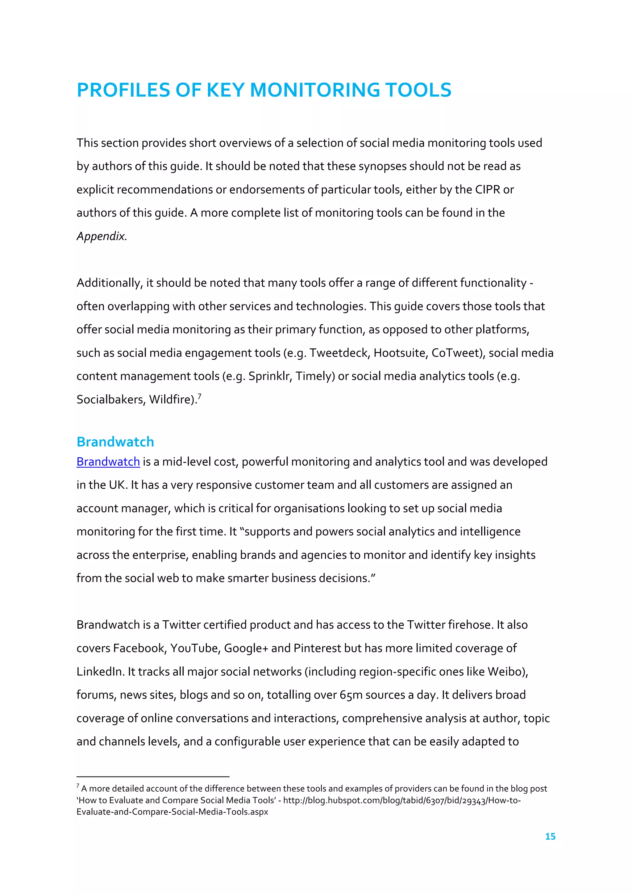 15	
  
	
  
PROFILES	
  OF	
  KEY	
  MONITORING	
  TOOLS	
  
	
  
This	
  section	
  provides	
  short	
  overviews	
  of	
  a	
  selection	
  of	
  social	
  media	
  monitoring	
  tools	
  used	
  
by	
  authors	
  of	
  this	
  guide.	
  It	
  should	
  be	
  noted	
  that	
  these	
  synopses	
  should	
  not	
  be	
  read	
  as	
  
explicit	
  recommendations	
  or	
  endorsements	
  of	
  particular	
  tools,	
  either	
  by	
  the	
  CIPR	
  or	
  
authors	
  of	
  this	
  guide.	
  A	
  more	
  complete	
  list	
  of	
  monitoring	
  tools	
  can	
  be	
  found	
  in	
  the	
  
Appendix.	
  
	
  
Additionally,	
  it	
  should	
  be	
  noted	
  that	
  many	
  tools	
  offer	
  a	
  range	
  of	
  different	
  functionality	
  -­‐	
  
often	
  overlapping	
  with	
  other	
  services	
  and	
  technologies.	
  This	
  guide	
  covers	
  those	
  tools	
  that	
  
offer	
  social	
  media	
  monitoring	
  as	
  their	
  primary	
  function,	
  as	
  opposed	
  to	
  other	
  platforms,	
  
such	
  as	
  social	
  media	
  engagement	
  tools	
  (e.g.	
  Tweetdeck,	
  Hootsuite,	
  CoTweet),	
  social	
  media	
  
content	
  management	
  tools	
  (e.g.	
  Sprinklr,	
  Timely)	
  or	
  social	
  media	
  analytics	
  tools	
  (e.g.	
  
Socialbakers,	
  Wildfire).7
	
  	
  
	
  
Brandwatch	
  
Brandwatch	
  is	
  a	
  mid-­‐level	
  cost,	
  powerful	
  monitoring	
  and	
  analytics	
  tool	
  and	
  was	
  developed	
  
in	
  the	
  UK.	
  It	
  has	
  a	
  very	
  responsive	
  customer	
  team	
  and	
  all	
  customers	
  are	
  assigned	
  an	
  
account	
  manager,	
  which	
  is	
  critical	
  for	
  organisations	
  looking	
  to	
  set	
  up	
  social	
  media	
  
monitoring	
  for	
  the	
  first	
  time.	
  It	
  “supports	
  and	
  powers	
  social	
  analytics	
  and	
  intelligence	
  
across	
  the	
  enterprise,	
  enabling	
  brands	
  and	
  agencies	
  to	
  monitor	
  and	
  identify	
  key	
  insights	
  
from	
  the	
  social	
  web	
  to	
  make	
  smarter	
  business	
  decisions.”	
  	
  
	
  
Brandwatch	
  is	
  a	
  Twitter	
  certified	
  product	
  and	
  has	
  access	
  to	
  the	
  Twitter	
  firehose.	
  It	
  also	
  
covers	
  Facebook,	
  YouTube,	
  Google+	
  and	
  Pinterest	
  but	
  has	
  more	
  limited	
  coverage	
  of	
  
LinkedIn.	
  It	
  tracks	
  all	
  major	
  social	
  networks	
  (including	
  region-­‐specific	
  ones	
  like	
  Weibo),	
  
forums,	
  news	
  sites,	
  blogs	
  and	
  so	
  on,	
  totalling	
  over	
  65m	
  sources	
  a	
  day.	
  It	
  delivers	
  broad	
  
coverage	
  of	
  online	
  conversations	
  and	
  interactions,	
  comprehensive	
  analysis	
  at	
  author,	
  topic	
  
and	
  channels	
  levels,	
  and	
  a	
  configurable	
  user	
  experience	
  that	
  can	
  be	
  easily	
  adapted	
  to	
  
	
  	
  	
  	
  	
  	
  	
  	
  	
  	
  	
  	
  	
  	
  	
  	
  	
  	
  	
  	
  	
  	
  	
  	
  	
  	
  	
  	
  	
  	
  	
  	
  	
  	
  	
  	
  	
  	
  	
  	
  	
  	
  	
  	
  	
  	
  	
  	
  	
  	
  	
  	
  	
  	
  	
  	
  	
  	
  	
  	
  	
  
7
	
  A	
  more	
  detailed	
  account	
  of	
  the	
  difference	
  between	
  these	
  tools	
  and	
  examples	
  of	
  providers	
  can	
  be	
  found	
  in	
  the	
  blog	
  post	
  
‘How	
  to	
  Evaluate	
  and	
  Compare	
  Social	
  Media	
  Tools’	
  -­‐	
  http://blog.hubspot.com/blog/tabid/6307/bid/29343/How-­‐to-­‐
Evaluate-­‐and-­‐Compare-­‐Social-­‐Media-­‐Tools.aspx	
  	
  
 