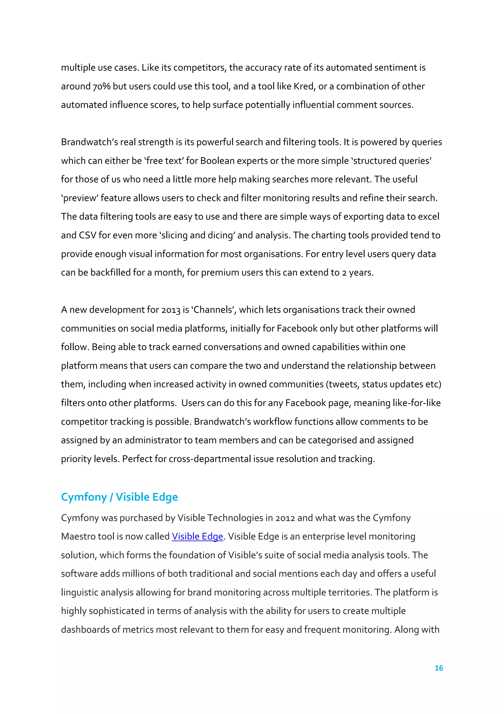 16	
  
	
  
multiple	
  use	
  cases.	
  Like	
  its	
  competitors,	
  the	
  accuracy	
  rate	
  of	
  its	
  automated	
  sentiment	
  is	
  
around	
  70%	
  but	
  users	
  could	
  use	
  this	
  tool,	
  and	
  a	
  tool	
  like	
  Kred,	
  or	
  a	
  combination	
  of	
  other	
  
automated	
  influence	
  scores,	
  to	
  help	
  surface	
  potentially	
  influential	
  comment	
  sources.	
  
	
  
Brandwatch’s	
  real	
  strength	
  is	
  its	
  powerful	
  search	
  and	
  filtering	
  tools.	
  It	
  is	
  powered	
  by	
  queries	
  
which	
  can	
  either	
  be	
  ‘free	
  text’	
  for	
  Boolean	
  experts	
  or	
  the	
  more	
  simple	
  ‘structured	
  queries’	
  
for	
  those	
  of	
  us	
  who	
  need	
  a	
  little	
  more	
  help	
  making	
  searches	
  more	
  relevant.	
  The	
  useful	
  
‘preview’	
  feature	
  allows	
  users	
  to	
  check	
  and	
  filter	
  monitoring	
  results	
  and	
  refine	
  their	
  search.	
  
The	
  data	
  filtering	
  tools	
  are	
  easy	
  to	
  use	
  and	
  there	
  are	
  simple	
  ways	
  of	
  exporting	
  data	
  to	
  excel	
  
and	
  CSV	
  for	
  even	
  more	
  ‘slicing	
  and	
  dicing’	
  and	
  analysis.	
  The	
  charting	
  tools	
  provided	
  tend	
  to	
  
provide	
  enough	
  visual	
  information	
  for	
  most	
  organisations.	
  For	
  entry	
  level	
  users	
  query	
  data	
  
can	
  be	
  backfilled	
  for	
  a	
  month,	
  for	
  premium	
  users	
  this	
  can	
  extend	
  to	
  2	
  years.	
  	
  
	
  
A	
  new	
  development	
  for	
  2013	
  is	
  ‘Channels’,	
  which	
  lets	
  organisations	
  track	
  their	
  owned	
  
communities	
  on	
  social	
  media	
  platforms,	
  initially	
  for	
  Facebook	
  only	
  but	
  other	
  platforms	
  will	
  
follow.	
  Being	
  able	
  to	
  track	
  earned	
  conversations	
  and	
  owned	
  capabilities	
  within	
  one	
  
platform	
  means	
  that	
  users	
  can	
  compare	
  the	
  two	
  and	
  understand	
  the	
  relationship	
  between	
  
them,	
  including	
  when	
  increased	
  activity	
  in	
  owned	
  communities	
  (tweets,	
  status	
  updates	
  etc)	
  
filters	
  onto	
  other	
  platforms.	
  	
  Users	
  can	
  do	
  this	
  for	
  any	
  Facebook	
  page,	
  meaning	
  like-­‐for-­‐like	
  
competitor	
  tracking	
  is	
  possible.	
  Brandwatch’s	
  workflow	
  functions	
  allow	
  comments	
  to	
  be	
  
assigned	
  by	
  an	
  administrator	
  to	
  team	
  members	
  and	
  can	
  be	
  categorised	
  and	
  assigned	
  
priority	
  levels.	
  Perfect	
  for	
  cross-­‐departmental	
  issue	
  resolution	
  and	
  tracking.	
  
	
  
Cymfony	
  /	
  Visible	
  Edge	
  
Cymfony	
  was	
  purchased	
  by	
  Visible	
  Technologies	
  in	
  2012	
  and	
  what	
  was	
  the	
  Cymfony	
  
Maestro	
  tool	
  is	
  now	
  called	
  Visible	
  Edge.	
  Visible	
  Edge	
  is	
  an	
  enterprise	
  level	
  monitoring	
  
solution,	
  which	
  forms	
  the	
  foundation	
  of	
  Visible’s	
  suite	
  of	
  social	
  media	
  analysis	
  tools.	
  The	
  
software	
  adds	
  millions	
  of	
  both	
  traditional	
  and	
  social	
  mentions	
  each	
  day	
  and	
  offers	
  a	
  useful	
  
linguistic	
  analysis	
  allowing	
  for	
  brand	
  monitoring	
  across	
  multiple	
  territories.	
  The	
  platform	
  is	
  
highly	
  sophisticated	
  in	
  terms	
  of	
  analysis	
  with	
  the	
  ability	
  for	
  users	
  to	
  create	
  multiple	
  
dashboards	
  of	
  metrics	
  most	
  relevant	
  to	
  them	
  for	
  easy	
  and	
  frequent	
  monitoring.	
  Along	
  with	
  
 