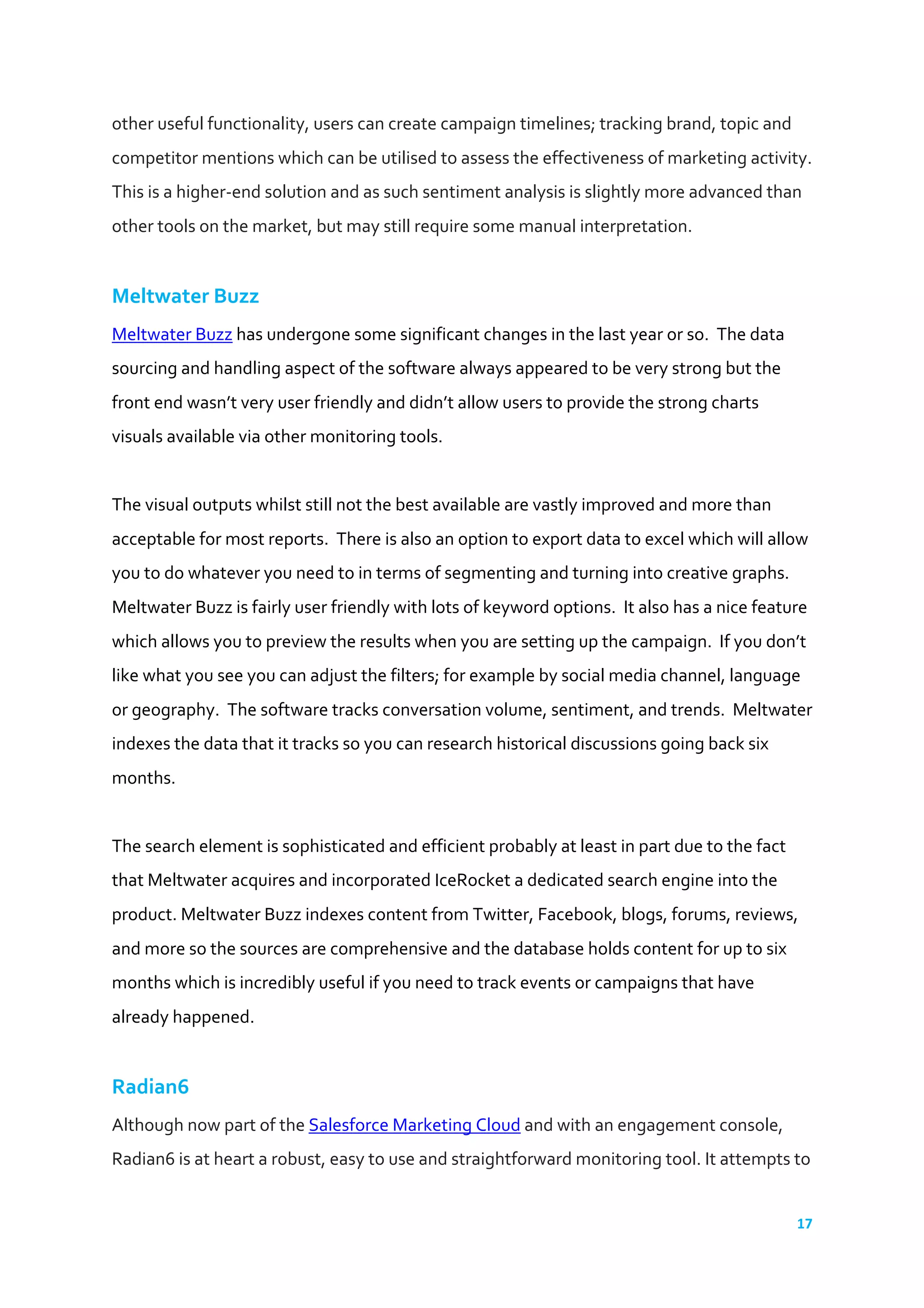 17	
  
	
  
other	
  useful	
  functionality,	
  users	
  can	
  create	
  campaign	
  timelines;	
  tracking	
  brand,	
  topic	
  and	
  
competitor	
  mentions	
  which	
  can	
  be	
  utilised	
  to	
  assess	
  the	
  effectiveness	
  of	
  marketing	
  activity.	
  
This	
  is	
  a	
  higher-­‐end	
  solution	
  and	
  as	
  such	
  sentiment	
  analysis	
  is	
  slightly	
  more	
  advanced	
  than	
  
other	
  tools	
  on	
  the	
  market,	
  but	
  may	
  still	
  require	
  some	
  manual	
  interpretation.	
  
	
  
Meltwater	
  Buzz	
  
Meltwater	
  Buzz	
  has	
  undergone	
  some	
  significant	
  changes	
  in	
  the	
  last	
  year	
  or	
  so.	
  	
  The	
  data	
  
sourcing	
  and	
  handling	
  aspect	
  of	
  the	
  software	
  always	
  appeared	
  to	
  be	
  very	
  strong	
  but	
  the	
  
front	
  end	
  wasn’t	
  very	
  user	
  friendly	
  and	
  didn’t	
  allow	
  users	
  to	
  provide	
  the	
  strong	
  charts	
  
visuals	
  available	
  via	
  other	
  monitoring	
  tools.	
  
	
  
The	
  visual	
  outputs	
  whilst	
  still	
  not	
  the	
  best	
  available	
  are	
  vastly	
  improved	
  and	
  more	
  than	
  
acceptable	
  for	
  most	
  reports.	
  	
  There	
  is	
  also	
  an	
  option	
  to	
  export	
  data	
  to	
  excel	
  which	
  will	
  allow	
  
you	
  to	
  do	
  whatever	
  you	
  need	
  to	
  in	
  terms	
  of	
  segmenting	
  and	
  turning	
  into	
  creative	
  graphs.	
  
Meltwater	
  Buzz	
  is	
  fairly	
  user	
  friendly	
  with	
  lots	
  of	
  keyword	
  options.	
  	
  It	
  also	
  has	
  a	
  nice	
  feature	
  
which	
  allows	
  you	
  to	
  preview	
  the	
  results	
  when	
  you	
  are	
  setting	
  up	
  the	
  campaign.	
  	
  If	
  you	
  don’t	
  
like	
  what	
  you	
  see	
  you	
  can	
  adjust	
  the	
  filters;	
  for	
  example	
  by	
  social	
  media	
  channel,	
  language	
  
or	
  geography.	
  	
  The	
  software	
  tracks	
  conversation	
  volume,	
  sentiment,	
  and	
  trends.	
  	
  Meltwater	
  
indexes	
  the	
  data	
  that	
  it	
  tracks	
  so	
  you	
  can	
  research	
  historical	
  discussions	
  going	
  back	
  six	
  
months.	
  
	
  
The	
  search	
  element	
  is	
  sophisticated	
  and	
  efficient	
  probably	
  at	
  least	
  in	
  part	
  due	
  to	
  the	
  fact	
  
that	
  Meltwater	
  acquires	
  and	
  incorporated	
  IceRocket	
  a	
  dedicated	
  search	
  engine	
  into	
  the	
  
product.	
  Meltwater	
  Buzz	
  indexes	
  content	
  from	
  Twitter,	
  Facebook,	
  blogs,	
  forums,	
  reviews,	
  
and	
  more	
  so	
  the	
  sources	
  are	
  comprehensive	
  and	
  the	
  database	
  holds	
  content	
  for	
  up	
  to	
  six	
  
months	
  which	
  is	
  incredibly	
  useful	
  if	
  you	
  need	
  to	
  track	
  events	
  or	
  campaigns	
  that	
  have	
  
already	
  happened.	
  
	
  
Radian6	
  	
  
Although	
  now	
  part	
  of	
  the	
  Salesforce	
  Marketing	
  Cloud	
  and	
  with	
  an	
  engagement	
  console,	
  
Radian6	
  is	
  at	
  heart	
  a	
  robust,	
  easy	
  to	
  use	
  and	
  straightforward	
  monitoring	
  tool.	
  It	
  attempts	
  to	
  
 