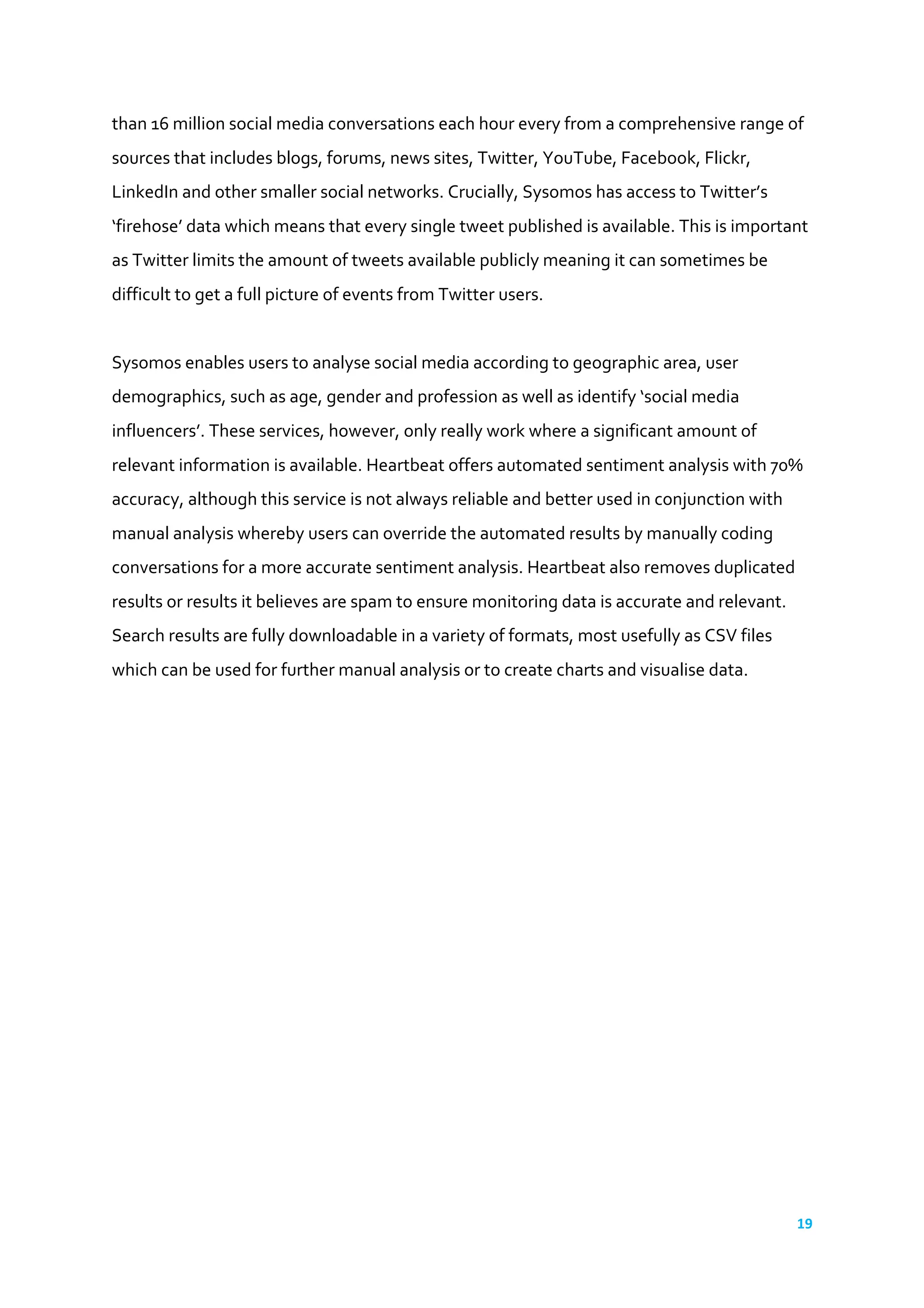 19	
  
	
  
than	
  16	
  million	
  social	
  media	
  conversations	
  each	
  hour	
  every	
  from	
  a	
  comprehensive	
  range	
  of	
  
sources	
  that	
  includes	
  blogs,	
  forums,	
  news	
  sites,	
  Twitter,	
  YouTube,	
  Facebook,	
  Flickr,	
  
LinkedIn	
  and	
  other	
  smaller	
  social	
  networks.	
  Crucially,	
  Sysomos	
  has	
  access	
  to	
  Twitter’s	
  
‘firehose’	
  data	
  which	
  means	
  that	
  every	
  single	
  tweet	
  published	
  is	
  available.	
  This	
  is	
  important	
  
as	
  Twitter	
  limits	
  the	
  amount	
  of	
  tweets	
  available	
  publicly	
  meaning	
  it	
  can	
  sometimes	
  be	
  
difficult	
  to	
  get	
  a	
  full	
  picture	
  of	
  events	
  from	
  Twitter	
  users.	
  	
  
	
  
Sysomos	
  enables	
  users	
  to	
  analyse	
  social	
  media	
  according	
  to	
  geographic	
  area,	
  user	
  
demographics,	
  such	
  as	
  age,	
  gender	
  and	
  profession	
  as	
  well	
  as	
  identify	
  ‘social	
  media	
  
influencers’.	
  These	
  services,	
  however,	
  only	
  really	
  work	
  where	
  a	
  significant	
  amount	
  of	
  
relevant	
  information	
  is	
  available.	
  Heartbeat	
  offers	
  automated	
  sentiment	
  analysis	
  with	
  70%	
  
accuracy,	
  although	
  this	
  service	
  is	
  not	
  always	
  reliable	
  and	
  better	
  used	
  in	
  conjunction	
  with	
  
manual	
  analysis	
  whereby	
  users	
  can	
  override	
  the	
  automated	
  results	
  by	
  manually	
  coding	
  
conversations	
  for	
  a	
  more	
  accurate	
  sentiment	
  analysis.	
  Heartbeat	
  also	
  removes	
  duplicated	
  
results	
  or	
  results	
  it	
  believes	
  are	
  spam	
  to	
  ensure	
  monitoring	
  data	
  is	
  accurate	
  and	
  relevant.	
  
Search	
  results	
  are	
  fully	
  downloadable	
  in	
  a	
  variety	
  of	
  formats,	
  most	
  usefully	
  as	
  CSV	
  files	
  
which	
  can	
  be	
  used	
  for	
  further	
  manual	
  analysis	
  or	
  to	
  create	
  charts	
  and	
  visualise	
  data.	
  	
  
	
   	
   	
  
Precise	
  MP+	
  Social	
  
Precise’s	
  MP+	
  Social	
  is	
  part	
  of	
  a	
  wider	
  monitoring	
  and	
  analytics	
  platform	
  that	
  integrates	
  
social	
  media	
  and	
  mainstream	
  news	
  in	
  a	
  single	
  timeline	
  -­‐	
  enabling	
  users	
  to	
  more	
  quickly	
  and	
  
easily	
  identify	
  and	
  share	
  relevant	
  contacts,	
  coverage,	
  analysis	
  and	
  insights.	
  	
  
MP+	
  Social	
  provides	
  real-­‐time	
  access	
  to	
  coverage	
  from	
  all	
  social	
  media	
  channels	
  -­‐	
  
Facebook,	
  Twitter,	
  YouTube,	
  blogs	
  and	
  forums	
  -­‐	
  to	
  quickly	
  identify	
  the	
  most	
  influential	
  
content	
  and	
  the	
  impact	
  of	
  social	
  content.	
  
The	
  platform	
  also	
  includes	
  a	
  Real-­‐time	
  Interactive	
  Presentation	
  Layer	
  (RIPL)	
  providing	
  a	
  live	
  
visual	
  analysis	
  of	
  the	
  topics,	
  themes	
  and	
  issues	
  driving	
  coverage	
  and	
  profile.	
  On	
  top	
  of	
  this,	
  
effective	
  workflow	
  tools,	
  from	
  analytics	
  charts	
  and	
  dashboards	
  to	
  automated	
  sentiment	
  
analysis,	
  make	
  it	
  straightforward	
  to	
  create	
  and	
  share	
  reports	
  and	
  presentations	
  on	
  both	
  
mainstream	
  and	
  social	
  content.	
  
 