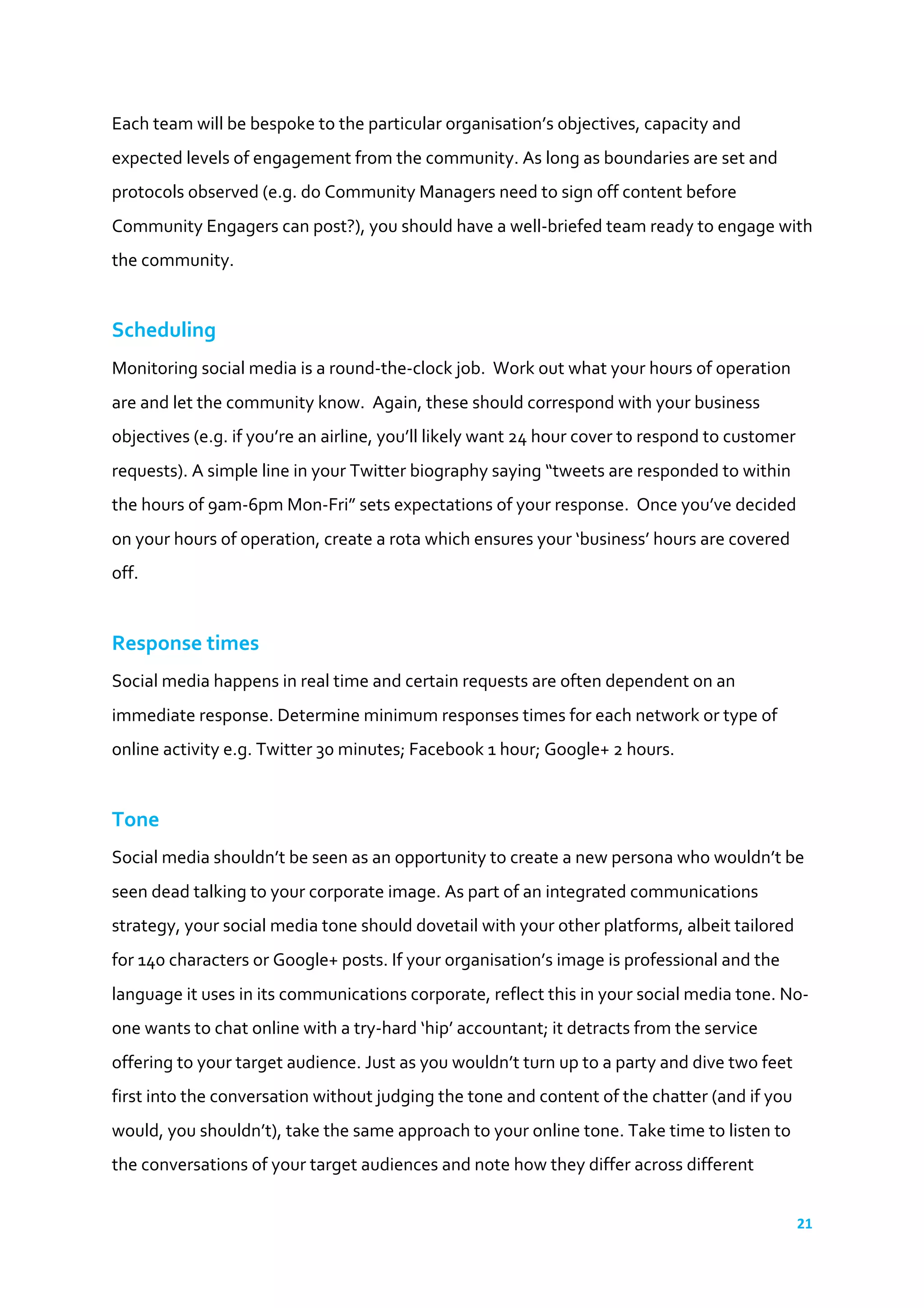 21	
  
	
  
Each	
  team	
  will	
  be	
  bespoke	
  to	
  the	
  particular	
  organisation’s	
  objectives,	
  capacity	
  and	
  
expected	
  levels	
  of	
  engagement	
  from	
  the	
  community.	
  As	
  long	
  as	
  boundaries	
  are	
  set	
  and	
  
protocols	
  observed	
  (e.g.	
  do	
  Community	
  Managers	
  need	
  to	
  sign	
  off	
  content	
  before	
  
Community	
  Engagers	
  can	
  post?),	
  you	
  should	
  have	
  a	
  well-­‐briefed	
  team	
  ready	
  to	
  engage	
  with	
  
the	
  community.	
  
	
  
Scheduling	
  
Monitoring	
  social	
  media	
  is	
  a	
  round-­‐the-­‐clock	
  job.	
  	
  Work	
  out	
  what	
  your	
  hours	
  of	
  operation	
  
are	
  and	
  let	
  the	
  community	
  know.	
  	
  Again,	
  these	
  should	
  correspond	
  with	
  your	
  business	
  
objectives	
  (e.g.	
  if	
  you’re	
  an	
  airline,	
  you’ll	
  likely	
  want	
  24	
  hour	
  cover	
  to	
  respond	
  to	
  customer	
  
requests).	
  A	
  simple	
  line	
  in	
  your	
  Twitter	
  biography	
  saying	
  “tweets	
  are	
  responded	
  to	
  within	
  
the	
  hours	
  of	
  9am-­‐6pm	
  Mon-­‐Fri”	
  sets	
  expectations	
  of	
  your	
  response.	
  	
  Once	
  you’ve	
  decided	
  
on	
  your	
  hours	
  of	
  operation,	
  create	
  a	
  rota	
  which	
  ensures	
  your	
  ‘business’	
  hours	
  are	
  covered	
  
off.	
  
	
  
Response	
  times	
  
Social	
  media	
  happens	
  in	
  real	
  time	
  and	
  certain	
  requests	
  are	
  often	
  dependent	
  on	
  an	
  
immediate	
  response.	
  Determine	
  minimum	
  responses	
  times	
  for	
  each	
  network	
  or	
  type	
  of	
  
online	
  activity	
  e.g.	
  Twitter	
  30	
  minutes;	
  Facebook	
  1	
  hour;	
  Google+	
  2	
  hours.	
  
	
  
Tone	
  
Social	
  media	
  shouldn’t	
  be	
  seen	
  as	
  an	
  opportunity	
  to	
  create	
  a	
  new	
  persona	
  who	
  wouldn’t	
  be	
  
seen	
  dead	
  talking	
  to	
  your	
  corporate	
  image.	
  As	
  part	
  of	
  an	
  integrated	
  communications	
  
strategy,	
  your	
  social	
  media	
  tone	
  should	
  dovetail	
  with	
  your	
  other	
  platforms,	
  albeit	
  tailored	
  
for	
  140	
  characters	
  or	
  Google+	
  posts.	
  If	
  your	
  organisation’s	
  image	
  is	
  professional	
  and	
  the	
  
language	
  it	
  uses	
  in	
  its	
  communications	
  corporate,	
  reflect	
  this	
  in	
  your	
  social	
  media	
  tone.	
  No-­‐
one	
  wants	
  to	
  chat	
  online	
  with	
  a	
  try-­‐hard	
  ‘hip’	
  accountant;	
  it	
  detracts	
  from	
  the	
  service	
  
offering	
  to	
  your	
  target	
  audience.	
  Just	
  as	
  you	
  wouldn’t	
  turn	
  up	
  to	
  a	
  party	
  and	
  dive	
  two	
  feet	
  
first	
  into	
  the	
  conversation	
  without	
  judging	
  the	
  tone	
  and	
  content	
  of	
  the	
  chatter	
  (and	
  if	
  you	
  
would,	
  you	
  shouldn’t),	
  take	
  the	
  same	
  approach	
  to	
  your	
  online	
  tone.	
  Take	
  time	
  to	
  listen	
  to	
  
the	
  conversations	
  of	
  your	
  target	
  audiences	
  and	
  note	
  how	
  they	
  differ	
  across	
  different	
  
 