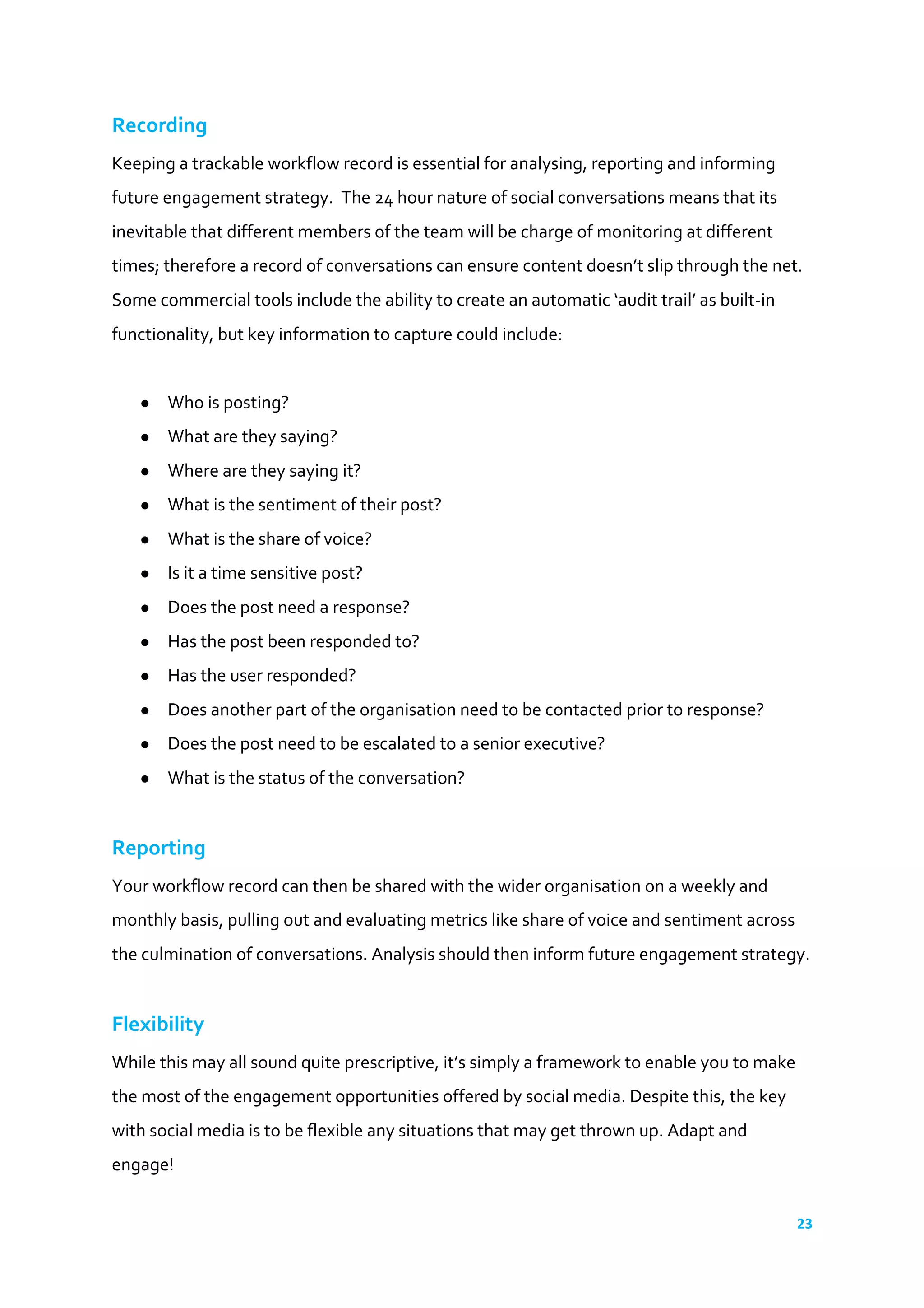 23	
  
	
  
Recording	
  
Keeping	
  a	
  trackable	
  workflow	
  record	
  is	
  essential	
  for	
  analysing,	
  reporting	
  and	
  informing	
  
future	
  engagement	
  strategy.	
  	
  The	
  24	
  hour	
  nature	
  of	
  social	
  conversations	
  means	
  that	
  its	
  
inevitable	
  that	
  different	
  members	
  of	
  the	
  team	
  will	
  be	
  charge	
  of	
  monitoring	
  at	
  different	
  
times;	
  therefore	
  a	
  record	
  of	
  conversations	
  can	
  ensure	
  content	
  doesn’t	
  slip	
  through	
  the	
  net.	
  
Some	
  commercial	
  tools	
  include	
  the	
  ability	
  to	
  create	
  an	
  automatic	
  ‘audit	
  trail’	
  as	
  built-­‐in	
  
functionality,	
  but	
  key	
  information	
  to	
  capture	
  could	
  include:	
  
	
  
● Who	
  is	
  posting?	
  
● What	
  are	
  they	
  saying?	
  
● Where	
  are	
  they	
  saying	
  it?	
  
● What	
  is	
  the	
  sentiment	
  of	
  their	
  post?	
  
● What	
  is	
  the	
  share	
  of	
  voice?	
  
● Is	
  it	
  a	
  time	
  sensitive	
  post?	
  
● Does	
  the	
  post	
  need	
  a	
  response?	
  
● Has	
  the	
  post	
  been	
  responded	
  to?	
  
● Has	
  the	
  user	
  responded?	
  
● Does	
  another	
  part	
  of	
  the	
  organisation	
  need	
  to	
  be	
  contacted	
  prior	
  to	
  response?	
  
● Does	
  the	
  post	
  need	
  to	
  be	
  escalated	
  to	
  a	
  senior	
  executive?	
  
● What	
  is	
  the	
  status	
  of	
  the	
  conversation?	
  
	
  
Reporting	
  
Your	
  workflow	
  record	
  can	
  then	
  be	
  shared	
  with	
  the	
  wider	
  organisation	
  on	
  a	
  weekly	
  and	
  
monthly	
  basis,	
  pulling	
  out	
  and	
  evaluating	
  metrics	
  like	
  share	
  of	
  voice	
  and	
  sentiment	
  across	
  
the	
  culmination	
  of	
  conversations.	
  Analysis	
  should	
  then	
  inform	
  future	
  engagement	
  strategy.	
  
	
  
Flexibility	
  
While	
  this	
  may	
  all	
  sound	
  quite	
  prescriptive,	
  it’s	
  simply	
  a	
  framework	
  to	
  enable	
  you	
  to	
  make	
  
the	
  most	
  of	
  the	
  engagement	
  opportunities	
  offered	
  by	
  social	
  media.	
  Despite	
  this,	
  the	
  key	
  
with	
  social	
  media	
  is	
  to	
  be	
  flexible	
  any	
  situations	
  that	
  may	
  get	
  thrown	
  up.	
  Adapt	
  and	
  
engage!	
  
 
